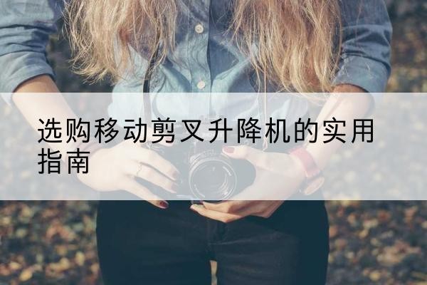 冠县移动剪叉升降机怎么选-选购移动剪叉升降机的实用指南
