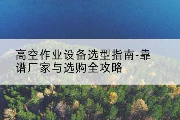 冠县升降车厂家-高空作业设备选型指南-靠谱厂家与选购全攻略