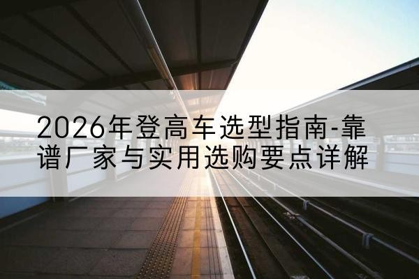 冠县登高车厂家推荐-2026年登高车选型指南-靠谱厂家与实用选购要点详解