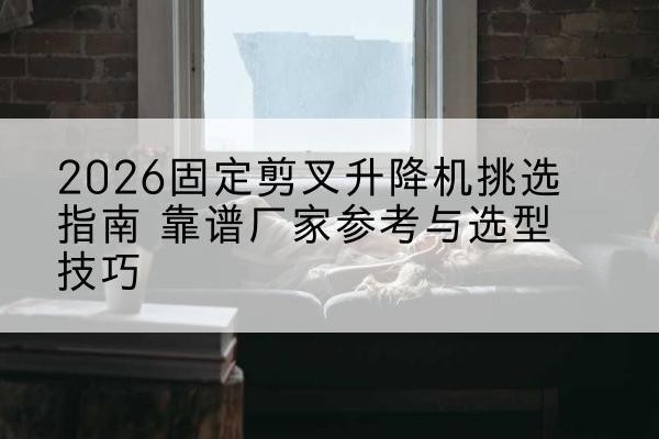 冠县固定剪叉升降机厂家推荐-2026固定剪叉升降机挑选指南 靠谱厂家参考与选型技巧