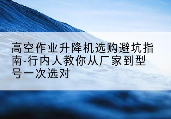 冠县升降平台厂家-高空作业升降机选购避坑指南-行内人教你从厂家到型号一次选对