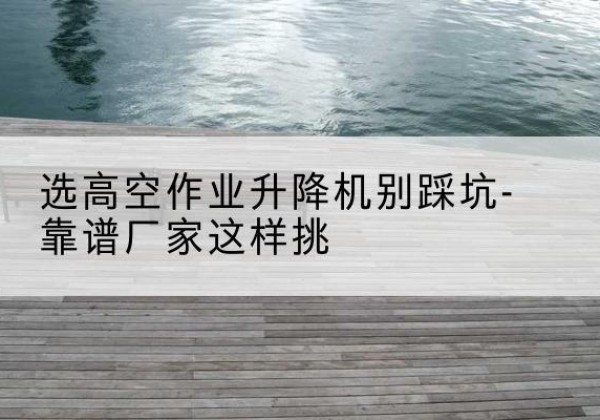 冠县剪叉式升降机厂家-选高空作业升降机别踩坑-靠谱厂家这样挑