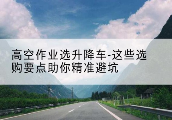冠县升降车厂家-高空作业选升降车-这些选购要点助你*避坑