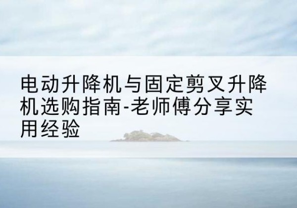 冠县电动升降机怎么选-电动升降机与固定剪叉升降机选购指南-老师傅分享实用经验