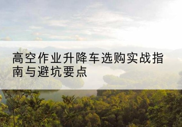 冠县升降车怎么选-高空作业升降车选购实战指南与避坑要点