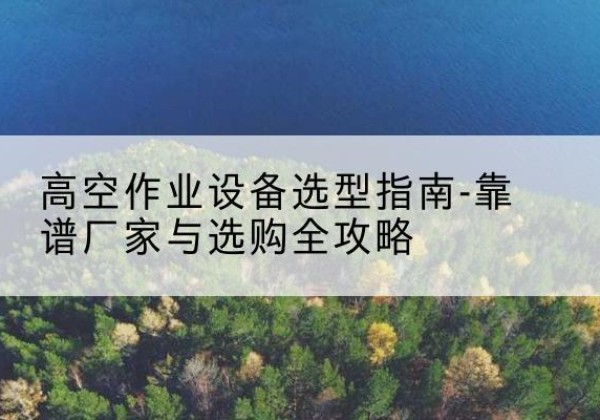 冠县升降车厂家-高空作业设备选型指南-靠谱厂家与选购全攻略