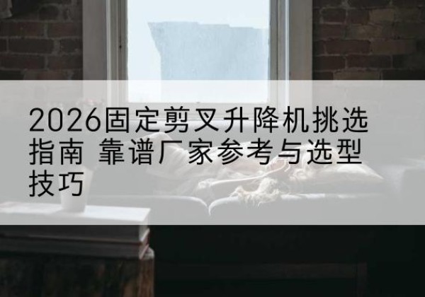 冠县固定剪叉升降机厂家推荐-2026固定剪叉升降机挑选指南 靠谱厂家参考与选型技巧